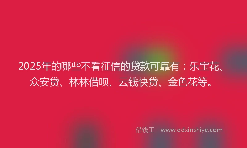 2025年的哪些不看征信的贷款可靠有：乐宝花、众安贷、林林借呗、云钱快贷、金色花等。