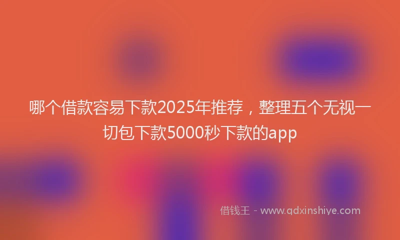 哪个借款容易下款2025年推荐，整理五个无视一切包下款5000秒下款的app