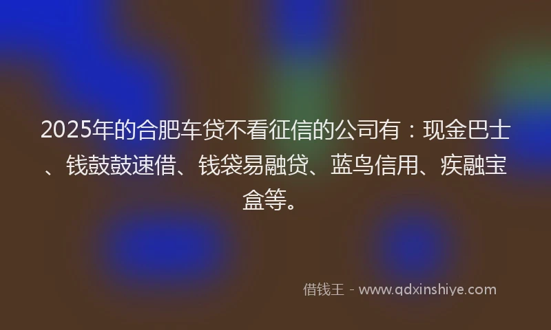 2025年的合肥车贷不看征信的公司有：现金巴士、钱鼓鼓速借、钱袋易融贷、蓝鸟信用、疾融宝盒等。
