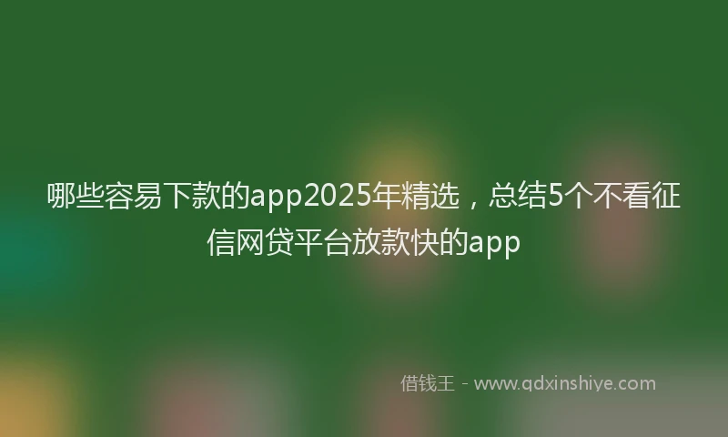 哪些容易下款的app2025年精选，总结5个不看征信网贷平台放款快的app