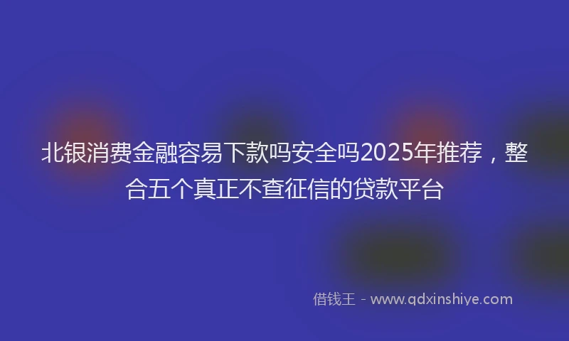 北银消费金融容易下款吗安全吗2025年推荐，整合五个真正不查征信的贷款平台
