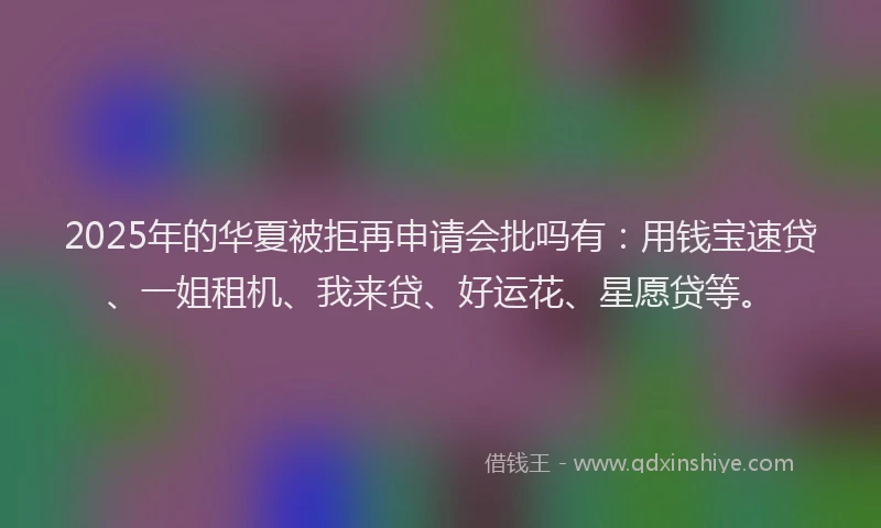 2025年的华夏被拒再申请会批吗有：用钱宝速贷、一姐租机、我来贷、好运花、星愿贷等。