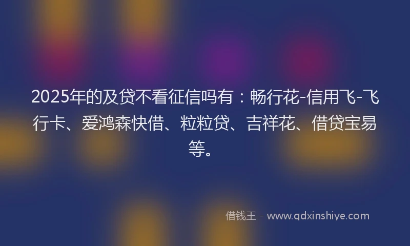 2025年的及贷不看征信吗有：畅行花-信用飞-飞行卡、爱鸿森快借、粒粒贷、吉祥花、借贷宝易等。