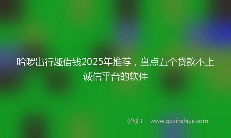 哈啰出行趣借钱2025年推荐，盘点五个贷款不上诚信平台的软件