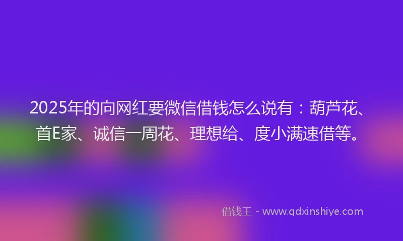 2025年的向网红要微信借钱怎么说有：葫芦花、首E家、诚信一周花、理想给、度小满速借等。