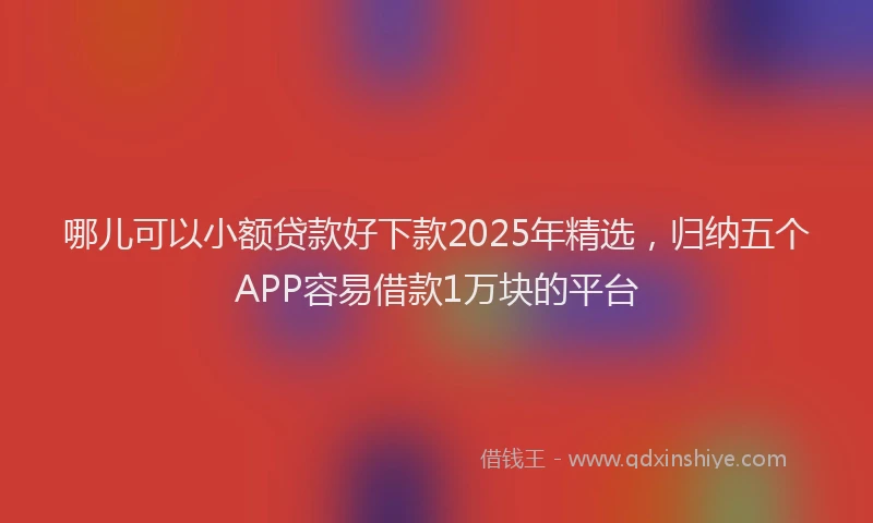 哪儿可以小额贷款好下款2025年精选，归纳五个APP容易借款1万块的平台