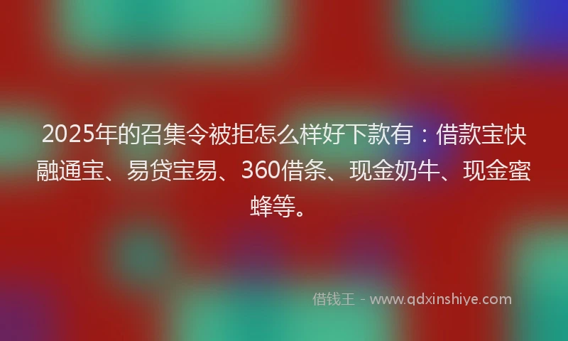 2025年的召集令被拒怎么样好下款有：借款宝快融通宝、易贷宝易、360借条、现金奶牛、现金蜜蜂等。
