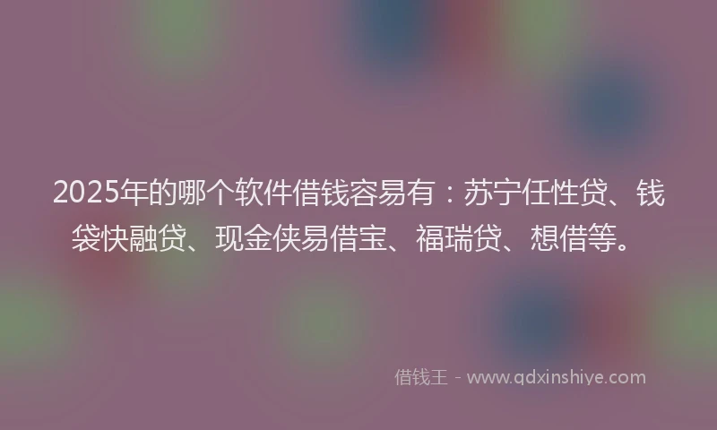 2025年的哪个软件借钱容易有：苏宁任性贷、钱袋快融贷、现金侠易借宝、福瑞贷、想借等。