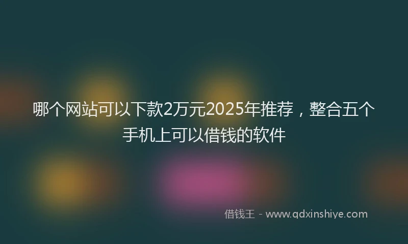 哪个网站可以下款2万元2025年推荐，整合五个手机上可以借钱的软件