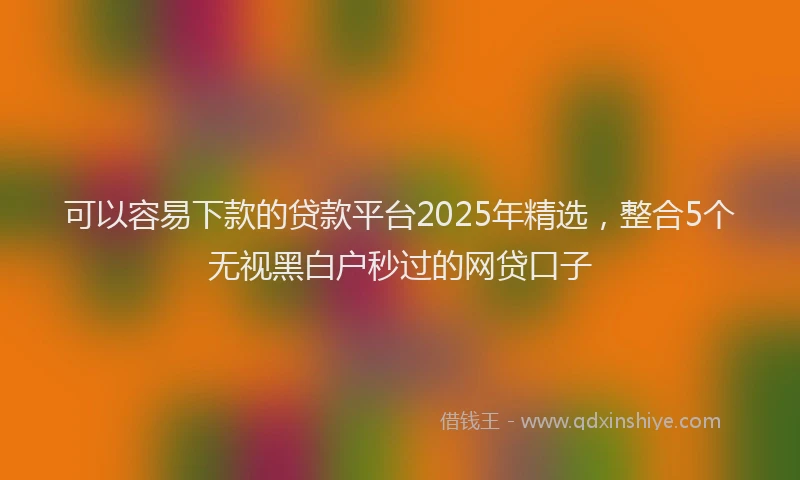 可以容易下款的贷款平台2025年精选，整合5个无视黑白户秒过的网贷口子