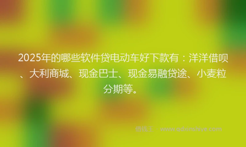 2025年的哪些软件贷电动车好下款有：洋洋借呗、大利商城、现金巴士、现金易融贷途、小麦粒分期等。