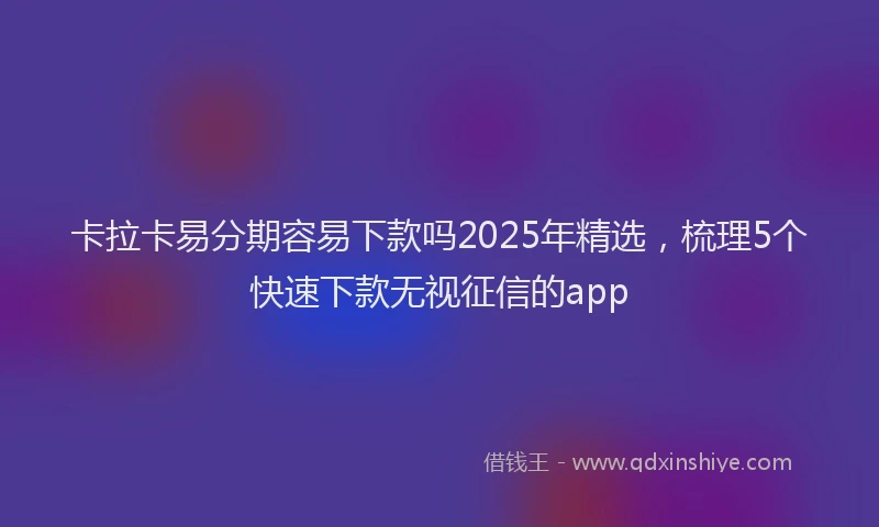 卡拉卡易分期容易下款吗2025年精选，梳理5个快速下款无视征信的app