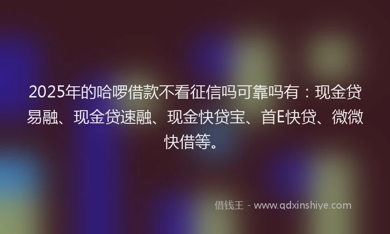 2025年的哈啰借款不看征信吗可靠吗有：现金贷易融、现金贷速融、现金快贷宝、首E快贷、微微快借等。