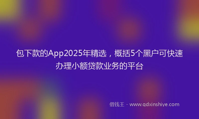 包下款的App2025年精选，概括5个黑户可快速办理小额贷款业务的平台
