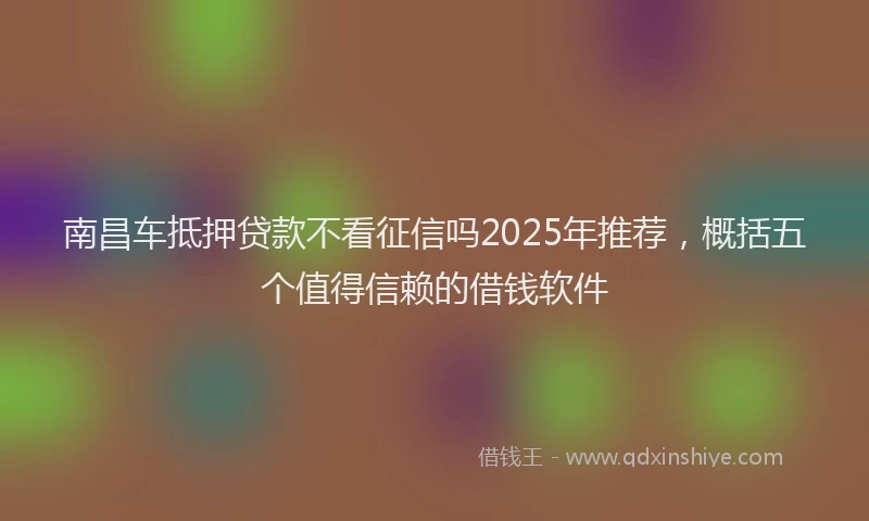 南昌车抵押贷款不看征信吗2025年推荐，概括五个值得信赖的借钱软件
