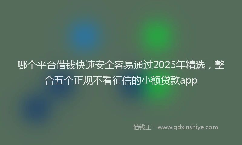 哪个平台借钱快速安全容易通过2025年精选，整合五个正规不看征信的小额贷款app