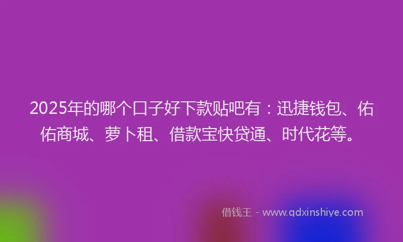 2025年的哪个口子好下款贴吧有：迅捷钱包、佑佑商城、萝卜租、借款宝快贷通、时代花等。