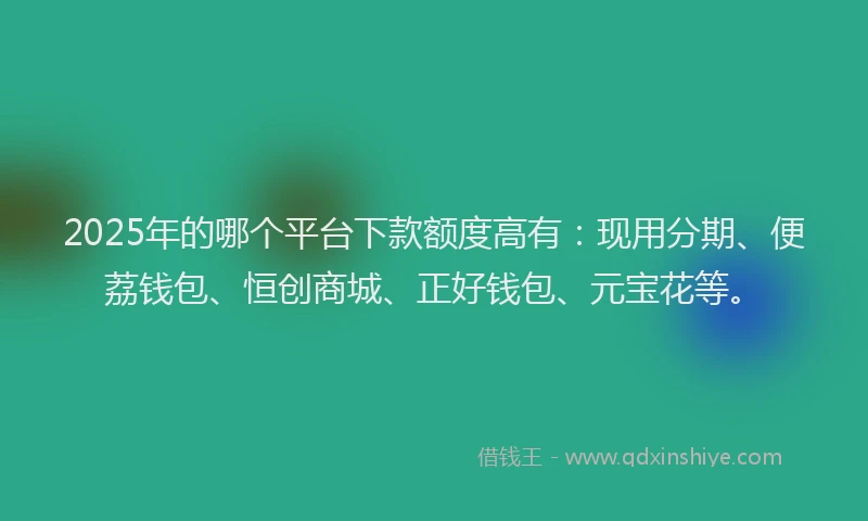 2025年的哪个平台下款额度高有：现用分期、便荔钱包、恒创商城、正好钱包、元宝花等。