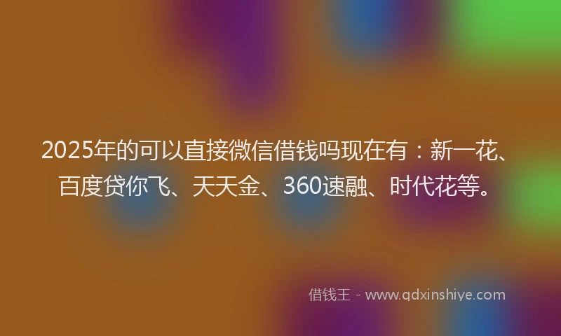 2025年的可以直接微信借钱吗现在有：新一花、百度贷你飞、天天金、360速融、时代花等。