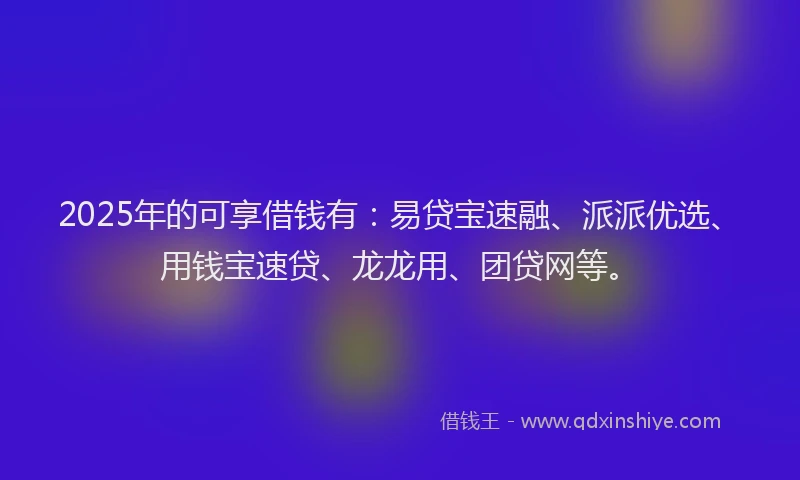 2025年的可享借钱有：易贷宝速融、派派优选、用钱宝速贷、龙龙用、团贷网等。