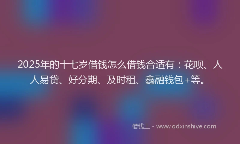 2025年的十七岁借钱怎么借钱合适有：花呗、人人易贷、好分期、及时租、鑫融钱包+等。