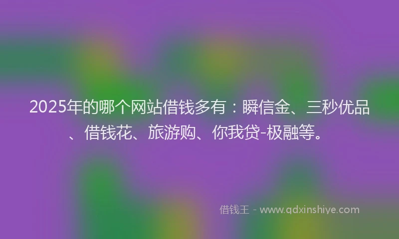 2025年的哪个网站借钱多有：瞬信金、三秒优品、借钱花、旅游购、你我贷-极融等。