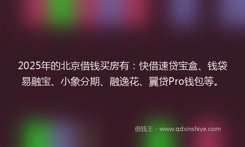 2025年的北京借钱买房有：快借速贷宝盒、钱袋易融宝、小象分期、融逸花、翼贷Pro钱包等。