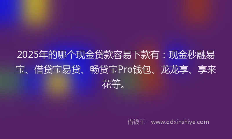 2025年的哪个现金贷款容易下款有：现金秒融易宝、借贷宝易贷、畅贷宝Pro钱包、龙龙享、享来花等。