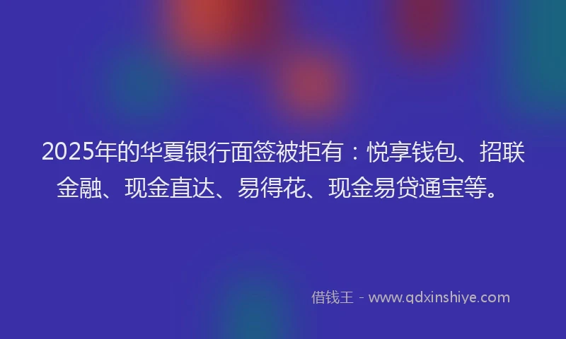 2025年的华夏银行面签被拒有：悦享钱包、招联金融、现金直达、易得花、现金易贷通宝等。