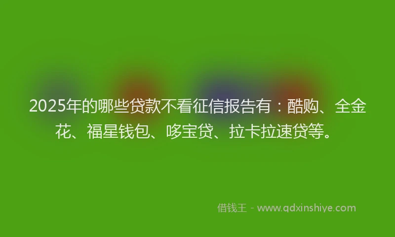 2025年的哪些贷款不看征信报告有：酷购、全金花、福星钱包、哆宝贷、拉卡拉速贷等。