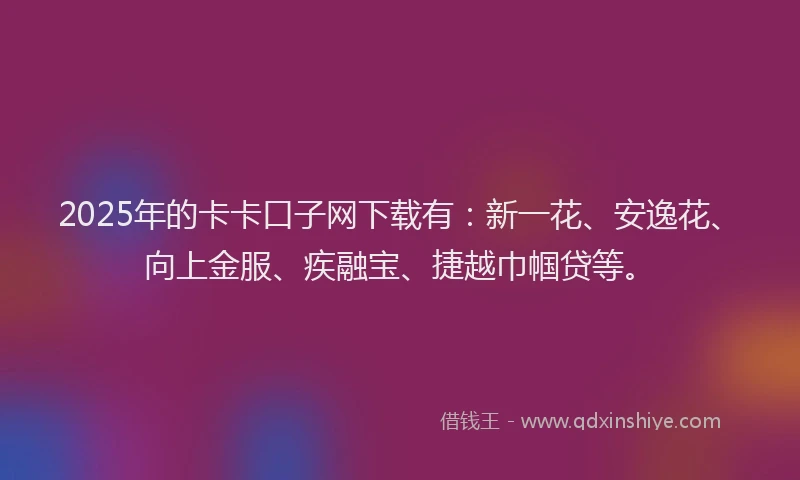 2025年的卡卡口子网下载有：新一花、安逸花、向上金服、疾融宝、捷越巾帼贷等。