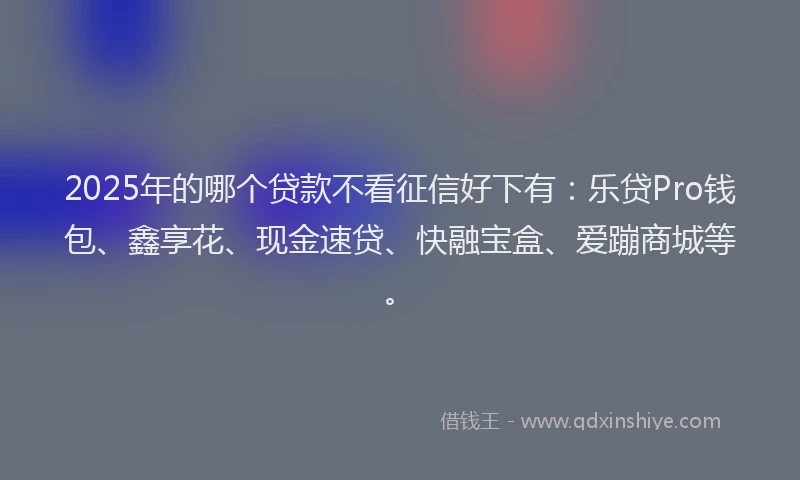 2025年的哪个贷款不看征信好下有：乐贷Pro钱包、鑫享花、现金速贷、快融宝盒、爱蹦商城等。