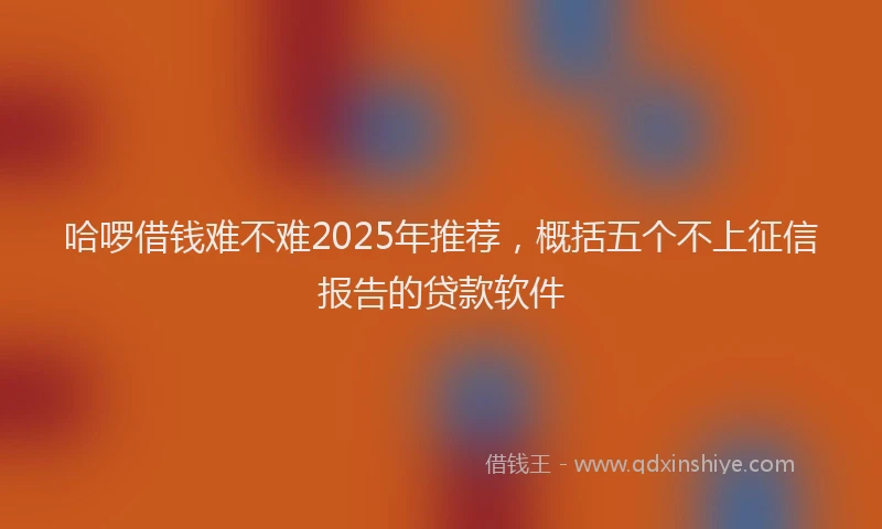 哈啰借钱难不难2025年推荐，概括五个不上征信报告的贷款软件