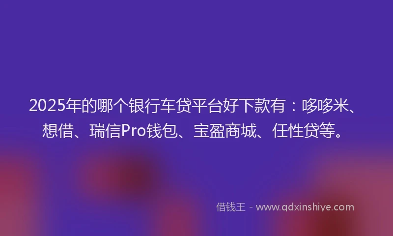 2025年的哪个银行车贷平台好下款有：哆哆米、想借、瑞信Pro钱包、宝盈商城、任性贷等。