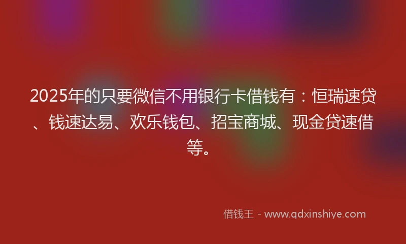 2025年的只要微信不用银行卡借钱有：恒瑞速贷、钱速达易、欢乐钱包、招宝商城、现金贷速借等。