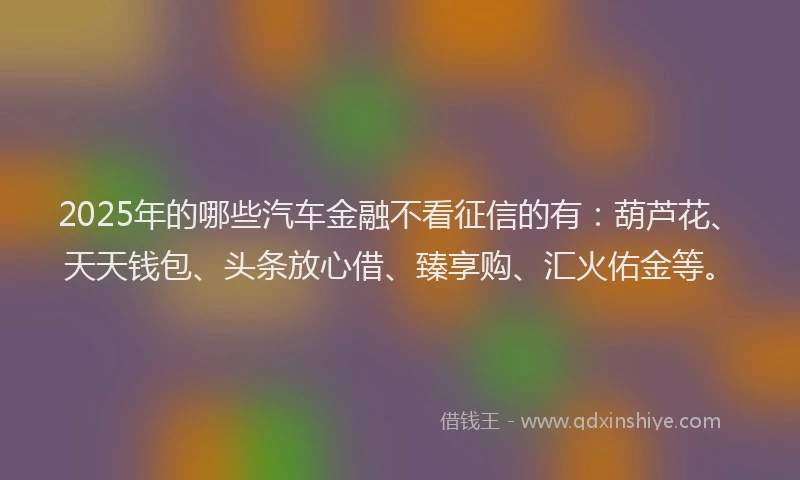 2025年的哪些汽车金融不看征信的有：葫芦花、天天钱包、头条放心借、臻享购、汇火佑金等。