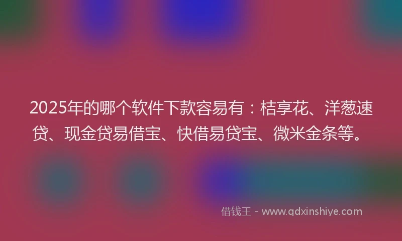 2025年的哪个软件下款容易有：桔享花、洋葱速贷、现金贷易借宝、快借易贷宝、微米金条等。