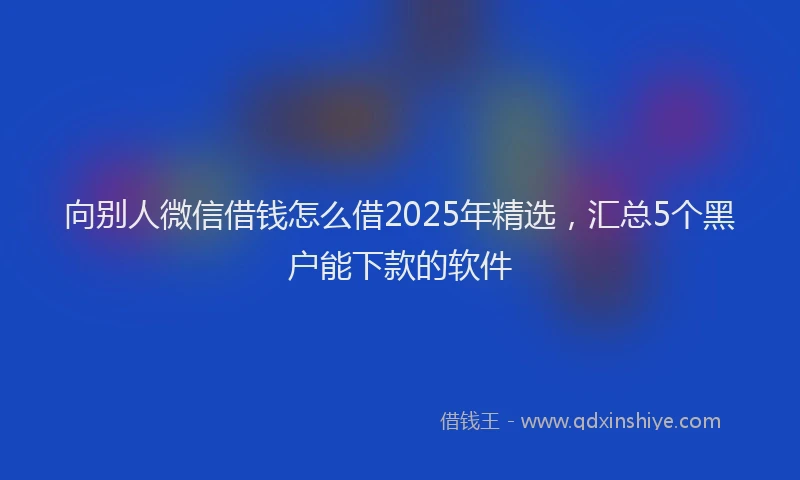 向别人微信借钱怎么借2025年精选，汇总5个黑户能下款的软件