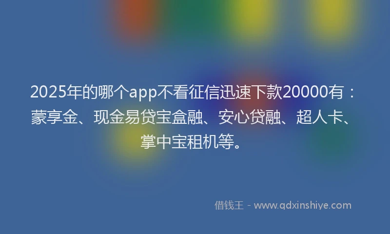 2025年的哪个app不看征信迅速下款20000有：蒙享金、现金易贷宝盒融、安心贷融、超人卡、掌中宝租机等。