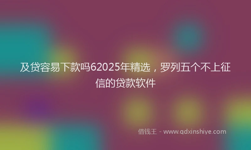 及贷容易下款吗62025年精选，罗列五个不上征信的贷款软件