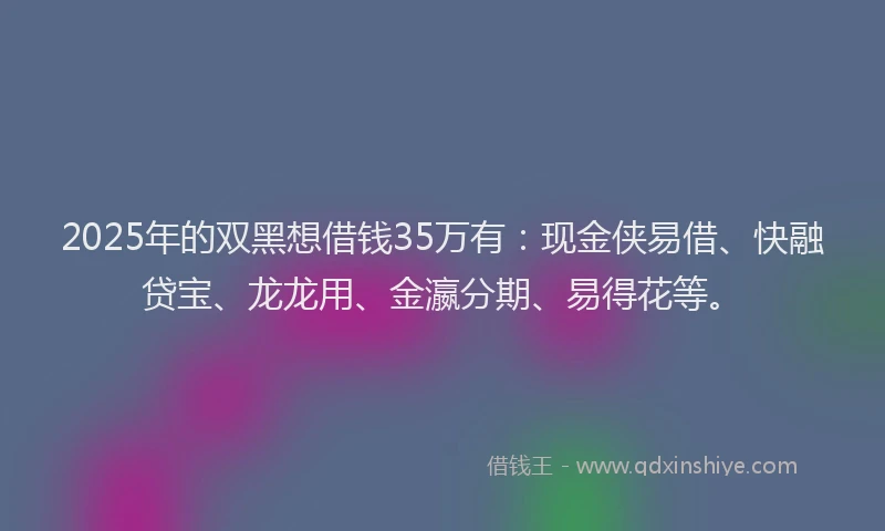 2025年的双黑想借钱35万有：现金侠易借、快融贷宝、龙龙用、金瀛分期、易得花等。