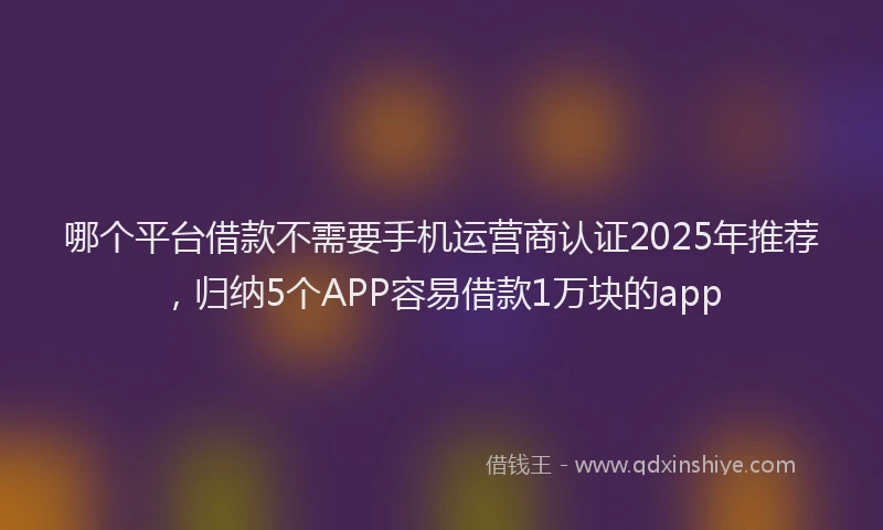 哪个平台借款不需要手机运营商认证2025年推荐，归纳5个APP容易借款1万块的app