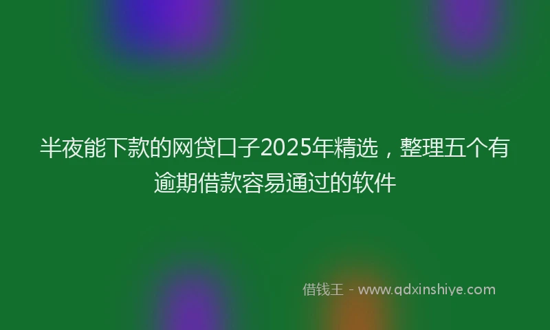 半夜能下款的网贷口子2025年精选，整理五个有逾期借款容易通过的软件