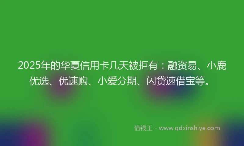2025年的华夏信用卡几天被拒有：融资易、小鹿优选、优速购、小爱分期、闪贷速借宝等。