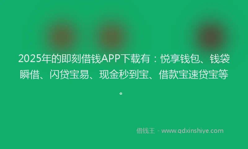 2025年的即刻借钱APP下载有：悦享钱包、钱袋瞬借、闪贷宝易、现金秒到宝、借款宝速贷宝等。