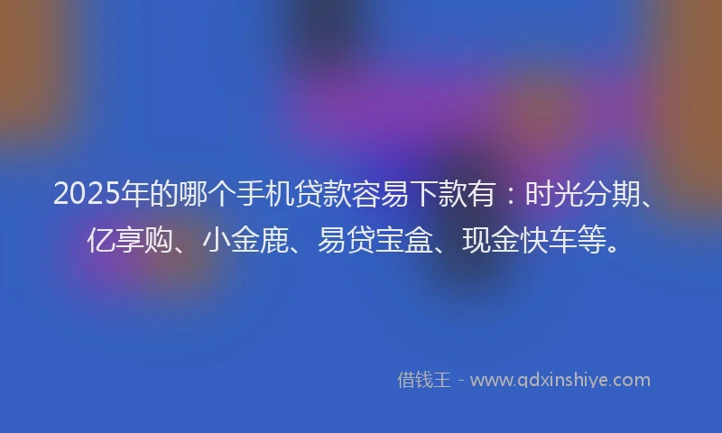 2025年的哪个手机贷款容易下款有：时光分期、亿享购、小金鹿、易贷宝盒、现金快车等。