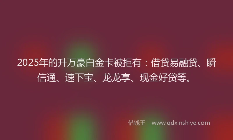 2025年的升万豪白金卡被拒有：借贷易融贷、瞬信通、速下宝、龙龙享、现金好贷等。