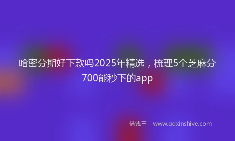 哈密分期好下款吗2025年精选，梳理5个芝麻分700能秒下的app