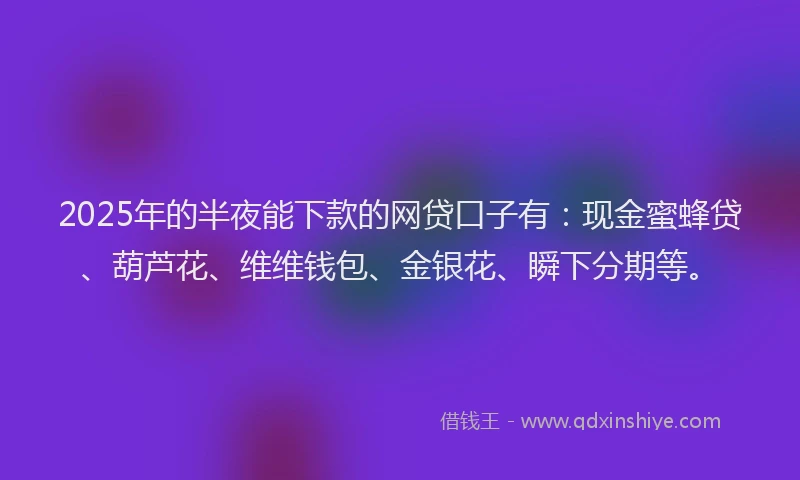 2025年的半夜能下款的网贷口子有：现金蜜蜂贷、葫芦花、维维钱包、金银花、瞬下分期等。