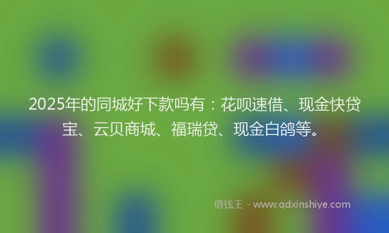 2025年的同城好下款吗有：花呗速借、现金快贷宝、云贝商城、福瑞贷、现金白鸽等。